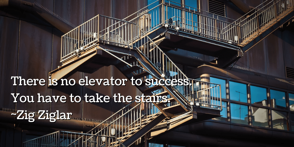 There is no elevator to success. You have to take the stairs.